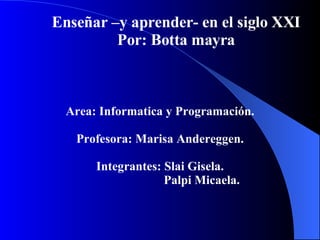 Enseñar –y aprender- en el siglo XXI Por: Botta mayra Area: Informatica y Programación. Profesora: Marisa Andereggen. Integrantes: Slai Gisela. Palpi Micaela. 