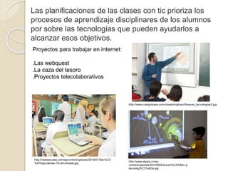 Las planificaciones de las clases con tic prioriza los
procesos de aprendizaje disciplinares de los alumnos
por sobre las tecnologias que pueden ayudarlos a
alcanzar esos objetivos.
Proyectos para trabajar en internet:
.Las webquest
.La caza del tesoro
.Proyectos telecolaborativos
http://neetescuela.com/wpcontent/uploads/2016/01/Dec%C3
%A1logo-de-las-TIC-en-el-aula.jpg
http://www.colegiobase.com/cbase/imghsec/Nuevas_tecnologias2.jpg
http://www.elpais.cr/wp-
content/uploads/2015/06/Educaci%C3%B3n-y-
tecnolog%C3%ADa.jpg
 
