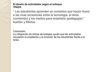 “ Los estudiantes aprenden en contextos que hacen honor
a las ricas conexiones entre la tecnologia, el tema
(contenido) y los medios para enseñarlo (pedagogia) ”
koehler y Mishra.
Conclusión:
La integración de dichas tecnologias ayuda que las actividades
recuperen la ampliación y la emoción de los estudiantes frente a la
tarea.
El diseño de actividades según el enfoque
TPACK
 