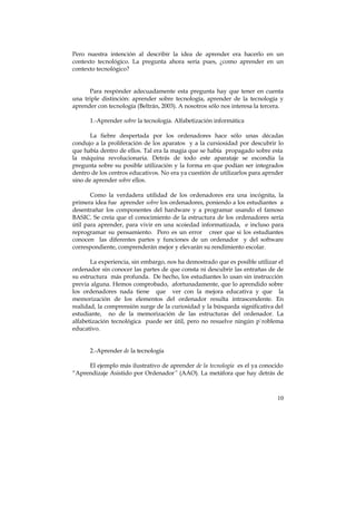 Pero nuestra intención al describir la idea de aprender era hacerlo en un 
contexto tecnológico. La pregunta ahora sería pues, ¿como aprender en un 
contexto tecnológico? 
Para respònder adecuadamente esta pregunta hay que tener en cuenta 
una triple distinción: aprender sobre tecnología, aprender de la tecnología y 
aprender con tecnología (Beltrán, 2003). A nosotros sólo nos interesa la tercera. 
1.-Aprender sobre la tecnología. Alfabetización informática 
La fiebre despertada por los ordenadores hace sólo unas décadas 
condujo a la proliferación de los aparatos y a la cursiosidad por descubrir lo 
que había dentro de ellos. Tal era la magia que se había propagado sobre esta 
la máquina revolucionaria. Detrás de todo este aparataje se escondía la 
pregunta sobre su posible utilización y la forma en que podían ser integrados 
dentro de los centros educativos. No era ya cuestión de utilizarlos para aprnder 
sino de aprender sobre ellos. 
Como la verdadera utilidad de los ordenadores era una incógnita, la 
primera idea fue aprender sobre los ordenadores, poniendo a los estudiantes a 
desentrañar los componentes del hardware y a programar usando el famoso 
BASIC. Se creía que el conocimiento de la estructura de los ordenadores sería 
útil para aprender, para vivir en una scoiedad informatizada, e incluso para 
reprogramar su pensamiento. Pero es un error creer que si los estudiantes 
conocen las diferentes partes y funciones de un ordenador y del software 
correspondiente, comprenderán mejor y elevarán su rendimiento escolar. 
La experiencia, sin embargo, nos ha demostrado que es posible utilizar el 
ordenador sin conocer las partes de que consta ni descubrir las entrañas de de 
su estructura más profunda. De hecho, los estudiantes lo usan sin instrucción 
previa alguna. Hemos comprobado, afortunadamente, que lo aprendido sobre 
los ordenadores nada tiene que ver con la mejora educativa y que la 
memorización de los elementos del ordenador resulta intrascendente. En 
realidad, la comprensión surge de la curiosidad y la búsqueda significativa del 
estudiante, no de la memorización de las estructuras del ordenador. La 
alfabetización tecnológica puede ser útil, pero no resuelve ningún p`roblema 
educativo. 
2.-Aprender de la tecnología 
El ejemplo más ilustrativo de aprender de la tecnología es el ya conocido 
“Aprendizaje Asistido por Ordenador” (AAO). La metáfora que hay detrás de 
10 
 