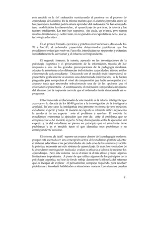 este modelo es la del ordenador sustituyendo al profesor en el proceso de 
aprendizaje del alumno. De la misma manera que el alumno aprendía antes de 
los profesores, también podría ahora aprender del ordenador. Se han ensayado 
tres modalidades fundamentales , el aprendizaje de prácticas, la tutoría y los 
tutores inteligentes. Las tres han supuesto, sin duda, un avance, pero tienen 
muchas limitaciones y, sobre todo, no responden a la expectativas de la nueva 
tecnología educativa. 
En el primer formato, ejercicios y prácticas instruccionales, década de los 
70 a los 80, el ordenador presentaba determinados problemas que los 
estudiantes tenían que resolver. Para ello, introducían sus respuestas y obtenían 
inmediatamente la corrección y el refuerzo correspondiente. 
El segundo formato, la tutoría, apoyada en las investigaciones de la 
psicología cognitiva y el procesamiento de la información, trataba de dar 
respuesta a una de las grandes preocupaciones de la pedagogía moderna, 
adaptar la enseñanza a las diferencias individuales: capacidades, ritmos, estilos 
e intereses de cada estudiante. Deacuerdo con el modelo más convencional se 
presentaba gráficamente al alumno una determinada información, se le hacían 
preguntas para comprobar el nivel de comprensión que había conseguido, y el 
alumno tenía que responder seleccionando una de de las opciones que el 
ordenador le presentaba. A continuación, el ordenador comparaba la respuesta 
del alumno con la respuesta correcta que el ordenador tenía almacenada en su 
programa. 
El formato más evolucionado de este modelo es la tutoría inteligente que 
aparece en la década de los 80-90 gracias a la investigación de la inteligencia 
artificial. En este caso, la inteligencia está presente en forma de tres modelos: 
estudiante, experto y tutor. El modelo de experto o referente crítico representa 
la conducta de un experto ante el problema a resolver. El modelo de 
estudiantes representa la ejecución que éste da ante el problema que se 
compara con la del modelo experto. Si hay discrepancias entre la ejecución del 
experto y la del estudiante se piensa en principio que el estudiante tiene 
problemas y es el modelo tutor el que identifica esos problemas y su 
correspondiente solución. 
El sistema de AAO supone un avance dentro de la pedagogía moderna 
porque está asentado en una concepción activa del estudiante, permite adaptar 
el sistema educativo a las peculiaridades de cada uno de los alumnos y facilita 
la práctica, necesaria en todo sistema de aprendizaje. Es más, los resultados de 
la abundante investigación realizada avalan su eficacia a lalhora de mejorar los 
aprendizajes. Pero este sistema no es el único ni el más eficaz, y tiene algunas 
limitaciones importantes. A pesar de que utiliza algunos de los principios de la 
psicología cognitiva, su base de fondo refleja claramente la filosofía del refuerzo 
que es incapaz de explicar el pensamiento complejo requerido para resolver 
problemas o transferir habilidades a situaciones nuevas. Los alumnos pueden 
11 
 