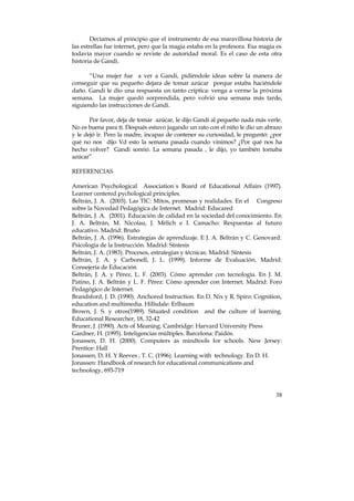Decíamos al principio que el instrumento de esa maravillosa historia de 
las estrellas fue internet, pero que la magia estaba en la profesora. Esa magia es 
todavía mayor cuando se reviste de autoridad moral. Es el caso de esta otra 
historia de Gandi. 
“Una mujer fue a ver a Gandi, pidiéndole ideas sobre la manera de 
conseguir que su pequeño dejara de tomar azúcar porque estaba haciéndole 
daño. Gandi le dio una respuesta un tanto críptica: venga a verme la próxima 
semana. La mujer quedó sorprendida, pero volvió una semana más tarde, 
siguiendo las instrucciones de Gandi. 
Por favor, deja de tomar azúcar, le dijo Gandi al pequeño nada más verle. 
No es buena para tí. Después estuvo jugando un rato con el niño le dio un abrazo 
y le dejó ir. Pero la madre, incapaz de contener su curiosidad, le preguntó: ¿por 
qué no nos dijo Vd esto la semana pasada cuando vinimos? ¿Por qué nos ha 
hecho volver? Gandi sonrió. La semana pasada , le dijo, yo también tomaba 
azúcar” 
REFERENCIAS 
American Psychological Association´s Board of Educational Affairs (1997). 
Learner centered pychological principles. 
Beltrán, J. A. (2003). Las TIC: Mitos, promesas y realidades. En el Congreso 
sobre la Novedad Pedagógica de Internet. Madrid: Educared 
Beltrán, J. A. (2001). Educación de calidad en la sociedad del conocimiento. En 
J. A. Beltrán, M. Nicolau, J. Mélich e I. Camacho: Respuestas al futuro 
educativo. Madrid: Bruño 
Beltrán, J. A. (1996). Estrategias de aprendizaje. E J. A. Beltrán y C. Genovard: 
Psicología de la Instrucción. Madrid: Síntesis 
Beltrán, J. A. (1983). Procesos, estrategias y técnicas. Madrid: Síntesis 
Beltrán, J. A. y Carbonell, J. L. (1999). Informe de Evaluación. Madrid: 
Consejería de Educación 
Beltrán, J. A. y Pérez, L. F. (2003). Cómo aprender con tecnología. En J. M. 
Patino, J. A. Beltrán y L. F. Pérez: Cómo aprender con Internet. Madrid: Foro 
Pedagógico de Internet. 
Brandsford, J. D. (1990). Anchored Instruction. En D. Nix y R. Spiro: Cognition, 
education and multimedia. Hillsdale: Erlbaum 
Brown, J. S. y otros(1989). Situated condition and the culture of learning. 
Educational Researcher, 18, 32-42 
Bruner, J. (1990). Acts of Meaning. Cambridge: Harvard University Press 
Gardner, H. (1995). Inteligencias múltiples. Barcelona: Paidós. 
Jonassen, D. H. (2000). Computers as mindtools for schools. New Jersey: 
Prentice: Hall 
Jonassen, D. H. Y Reeves , T. C. (1996). Learning with technology. En D. H. 
Jonassen: Handbook of research for educational communications and 
technology, 693-719 
38 
 