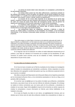 •      Los planes de estudio deben estar adecuados a la complejidad y profundidad de
los aprendizajes requeridos.
        •      Los tutores deben poseer las más altas calificaciones y experiencia probada en
las materias que enseñan (¿cómo se explica, por ejemplo, que de pronto proliferen los cursos
sobre el modelo 1 a 1 cuando nunca antes se lo aplicó en el país? ¿Dónde aprendieron los que
se postulan como tutores? ¿Cómo, y dónde, hicieron su experiencia?).
        •      La duración de los cursos debe depender de la densidad de los temas bajo
estudio, ocupando el tiempo que sea necesario para alcanzar los fines deseados. No se trata
de cubrir con cursos las pocas horas libres del cronograma escolar, sino de generar los
espacios de capacitación con la duración adecuada en función de las necesidades.
        •      La enseñanza debe apoyarse lo más posible en la práctica intensa y asidua,
facilitando los recursos y las oportunidades que hicieran falta. El sistema educativo no se
transformará si no hace lugar a las transformaciones.
        •      Las evaluaciones deben ser obligatorias, rigurosas y objetivas, a cargo de
terceros sin interés político ni económico en los resultados. Ni el Estado, ni los funcionarios
intervinientes, ni los docentes involucrados deben participar en la evaluación de sus propios
proyectos.




        Hay nodos siguen un orden lógico, el primero es la selección adecuada del medio, le
sigue el diseño y su elaboración o en los casos de contar con su existencia recurrimos a su
evaluación y por último el empleo y evaluación del medio diseñado. No existe contradicción
entre los dos momentos de evaluación citados. En el primero corresponde a los medios que el
profesor no elabora, como es el caso de un video, un libro de texto, una maqueta, una película,
o cualquier otro medio, donde se valora sí es adecuado o no para la clase, pero tomando en
cuenta los criterios iniciales de la selección
      En el segundo caso de la evaluación me refiero al medio elaborado directamente por el
profesor y que debe ser valorado en el momento de su empleo con los estudiantes. En este
momento se pueden tomar acciones como las de rediseñar el medio, mantenerlo igual o
desecharlo en el peor de los casos.



      La ruta critica en el trabajo con las tics.


      En el mes de marzo circularon por la Red los resultados de dos trabajos de investigación
sobre el empleo de computadoras por estudiantes y profesores. Ambos originados en puntos
bien diferentes de la geografía mundial demuestran que hay una diferencia sustancial entre lo
que se pensó y la realidad.
      Me refiero al estudio del Observatorio de la Educación Básica de la Argentina presentado
por la Universidad de Buenos Aires y a los comentarios expresados en más de un blog y en el
periódico ABC de España.
      En el primer caso se señala que es muy pobre el empleo que profesores y estudiantes
de primaria y secundaria hacen de las casi dos millones de netbooks entregadas. Sin embargo
se explica en dichos comentarios que una buena parte de los profesores y estudiantes la
emplean en sus casas. Según dicho estudio la mayoría de los docentes se sienten capaces de
emplear la computadora y buscar información en Internet, pero dichas habilidades no se
trasladan a las aulas.
      En el caso de España, los datos no son claros, con opiniones bien diversas, pero se
destaca que al menos seis de cada diez profesores emplean las computadoras en clases. Lo
 