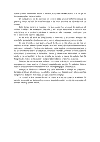 que no pudimos encontrar es el cómo la emplean, aunque se señala que el 45 % de los que no
la usan es por falta de capacitación
      En cualquiera de los dos ejemplos así como de otros países el esfuerzo realizado es
grande y aunque no rinde los frutos deseados no se puede decir que las iniciativas sean un
fracaso.
      Estos temas siempre se manejan y no son nuevos. Por una parte la resistencia al
cambio, la inercia de profesores, directivos y los propios estudiantes a modificar sus
actividades y por la otra la concepción de la capacitación a los profesores, contribuyen a que
no se alcancen los objetivos propuestos.
      No se trata de dotar de computadoras a profesores y estudiantes, tampoco de
enseñarles a manejarlas, sino de encontrar el camino adecuado para su empleo en el aula.
      En esta dirección es que quiero compartir la idea de la ruta crítica, que es más un
algoritmo de trabajo necesario para el empleo de las Tics, a las que me permitiré llamar medios
del proceso pedagógico. En ellos estoy incluyendo todos aquellos componentes materiales o
no que en estrecha relación con objetivos, contenidos y métodos, permiten la construcción del
conocimiento y el desarrollo de habilidades, hábitos y valores en los estudiantes. Me refiero
desde la voz del profesor, el libro sin importar su formato, la pizarra de cualquier tipo, la
fotografía, los medios audiovisuales y cualquier otro medio que empleamos en clases.
      El trabajo con los medios tiene un fuerte componente didáctico, no se deben seleccionar
por pasión o por gusto personal, o incluso por manejarlo mejor que otro. En cualquiera de esos
casos la selección del medio no responde a un criterio pedagógico, sino individual.
      Entregar la computadora resuelve muy poco, enseñarles a manejar los programas,
tampoco contribuye a la solución, sino el cómo emplear esos dispositivos en relación con los
componentes didácticos de la clase, que es la tarea más compleja.
      La ruta crítica tiene tres grandes nodos y estos a su vez un grupo de actividades de
carácter secuencial que tanto profesores como estudiantes deben cumplir, para garantizar el
éxito en el trabajo con los medios.
 