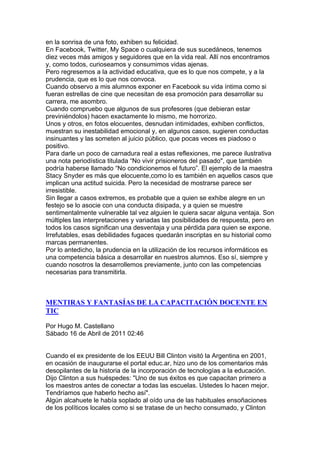 en la sonrisa de una foto, exhiben su felicidad.
En Facebook, Twitter, My Space o cualquiera de sus sucedáneos, tenemos
diez veces más amigos y seguidores que en la vida real. Allí nos encontramos
y, como todos, curioseamos y consumimos vidas ajenas.
Pero regresemos a la actividad educativa, que es lo que nos compete, y a la
prudencia, que es lo que nos convoca.
Cuando observo a mis alumnos exponer en Facebook su vida íntima como si
fueran estrellas de cine que necesitan de esa promoción para desarrollar su
carrera, me asombro.
Cuando compruebo que algunos de sus profesores (que debieran estar
previniéndolos) hacen exactamente lo mismo, me horrorizo.
Unos y otros, en fotos elocuentes, desnudan intimidades, exhiben conflictos,
muestran su inestabilidad emocional y, en algunos casos, sugieren conductas
insinuantes y las someten al juicio público, que pocas veces es piadoso o
positivo.
Para darle un poco de carnadura real a estas reflexiones, me parece ilustrativa
una nota periodística titulada “No vivir prisioneros del pasado", que también
podría haberse llamado “No condicionemos el futuro”. El ejemplo de la maestra
Stacy Snyder es más que elocuente,como lo es también en aquellos casos que
implican una actitud suicida. Pero la necesidad de mostrarse parece ser
irresistible.
Sin llegar a casos extremos, es probable que a quien se exhibe alegre en un
festejo se lo asocie con una conducta disipada, y a quien se muestre
sentimentalmente vulnerable tal vez alguien le quiera sacar alguna ventaja. Son
múltiples las interpretaciones y variadas las posibilidades de respuesta, pero en
todos los casos significan una desventaja y una pérdida para quien se expone.
Irrefutables, esas debilidades fugaces quedarán inscriptas en su historial como
marcas permanentes.
Por lo antedicho, la prudencia en la utilización de los recursos informáticos es
una competencia básica a desarrollar en nuestros alumnos. Eso sí, siempre y
cuando nosotros la desarrollemos previamente, junto con las competencias
necesarias para transmitirla.



MENTIRAS Y FANTASÍAS DE LA CAPACITACIÓN DOCENTE EN
TIC

Por Hugo M. Castellano
Sábado 16 de Abril de 2011 02:46


Cuando el ex presidente de los EEUU Bill Clinton visitó la Argentina en 2001,
en ocasión de inaugurarse el portal educ.ar, hizo uno de los comentarios más
desopilantes de la historia de la incorporación de tecnologías a la educación.
Dijo Clinton a sus huéspedes: "Uno de sus éxitos es que capacitan primero a
los maestros antes de conectar a todas las escuelas. Ustedes lo hacen mejor.
Tendríamos que haberlo hecho así".
Algún alcahuete le había soplado al oído una de las habituales ensoñaciones
de los políticos locales como si se tratase de un hecho consumado, y Clinton
 