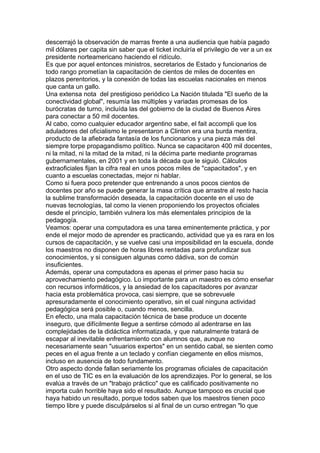 descerrajó la observación de marras frente a una audiencia que había pagado
mil dólares per capita sin saber que el ticket incluiría el privilegio de ver a un ex
presidente norteamericano haciendo el ridículo.
Es que por aquel entonces ministros, secretarios de Estado y funcionarios de
todo rango prometían la capacitación de cientos de miles de docentes en
plazos perentorios, y la conexión de todas las escuelas nacionales en menos
que canta un gallo.
Una extensa nota del prestigioso periódico La Nación titulada "El sueño de la
conectividad global", resumía las múltiples y variadas promesas de los
burócratas de turno, incluída las del gobierno de la ciudad de Buenos Aires
para conectar a 50 mil docentes.
Al cabo, como cualquier educador argentino sabe, el fait accompli que los
aduladores del oficialismo le presentaron a Clinton era una burda mentira,
producto de la afiebrada fantasía de los funcionarios y una pieza más del
siempre torpe propagandismo político. Nunca se capacitaron 400 mil docentes,
ni la mitad, ni la mitad de la mitad, ni la décima parte mediante programas
gubernamentales, en 2001 y en toda la década que le siguió. Cálculos
extraoficiales fijan la cifra real en unos pocos miles de "capacitados", y en
cuanto a escuelas conectadas, mejor ni hablar.
Como si fuera poco pretender que entrenando a unos pocos cientos de
docentes por año se puede generar la masa crítica que arrastre al resto hacia
la sublime transformación deseada, la capacitación docente en el uso de
nuevas tecnologías, tal como la vienen proponiendo los proyectos oficiales
desde el principio, también vulnera los más elementales principios de la
pedagogía.
Veamos: operar una computadora es una tarea eminentemente práctica, y por
ende el mejor modo de aprender es practicando, actividad que ya es rara en los
cursos de capacitación, y se vuelve casi una imposibilidad en la escuela, donde
los maestros no disponen de horas libres rentadas para profundizar sus
conocimientos, y si consiguen algunas como dádiva, son de común
insuficientes.
Además, operar una computadora es apenas el primer paso hacia su
aprovechamiento pedagógico. Lo importante para un maestro es cómo enseñar
con recursos informáticos, y la ansiedad de los capacitadores por avanzar
hacia esta problemática provoca, casi siempre, que se sobrevuele
apresuradamente el conocimiento operativo, sin el cual ninguna actividad
pedagógica será posible o, cuando menos, sencilla.
En efecto, una mala capacitación técnica de base produce un docente
inseguro, que difícilmente llegue a sentirse cómodo al adentrarse en las
complejidades de la didáctica informatizada, y que naturalmente tratará de
escapar al inevitable enfrentamiento con alumnos que, aunque no
necesariamente sean "usuarios expertos" en un sentido cabal, se sienten como
peces en el agua frente a un teclado y confían ciegamente en ellos mismos,
incluso en ausencia de todo fundamento.
Otro aspecto donde fallan seriamente los programas oficiales de capacitación
en el uso de TIC es en la evaluación de los aprendizajes. Por lo general, se los
evalúa a través de un "trabajo práctico" que es calificado positivamente no
importa cuán horrible haya sido el resultado. Aunque tampoco es crucial que
haya habido un resultado, porque todos saben que los maestros tienen poco
tiempo libre y puede disculpárselos si al final de un curso entregan "lo que
 