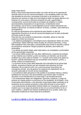 tengo hasta ahora".
Estas y otras tantas aberraciones están a la orden del día en la capacitación
docente sobre el uso de nuevas tecnologías, y los resultados están a la vista:
tras décadas de anuncios y promesas la escuela no se transforma. y los
esfuerzos por acercar lo mejor de la tecnología al salón de clases apenas si se
traducen en unos pocos y efímeros proyectos de aula, superficiales e
inconducentes, que los burócratas se encargan de amplificar a niveles
ensordecedores amparados en la ignorancia y el desinterés social.
Sin embargo, tras la breve y banal algarabía que los medios reproducen por
desidia e ignorancia, se impone el silencio: el sordo, y sórdido, vacío total de la
incompetencia.
Es vital que aprendamos de la experiencia para diseñar un plan de
capacitación docente en el uso de nuevas tecnologías que no esté condenado
al fracaso antes de nacer.
Para eso hay una condición fundamental e ineludible: aplicar la más alta
exigencia a todos los procesos.
• Los objetivos pedagógicos y tecnológicos de la capacitación deben ser serios
y pertinentes. Deben definirse metas anuales de creciente demanda, y hace
falta establecer hitos trianuales o quinquenales para revisar lo actuado y aplicar
los correctivos necesarios. Ningún proyecto es perfecto, pero todos son
perfectibles.
• Los planes de estudio deben estar adecuados a la complejidad y profundidad
de los aprendizajes requeridos.
• Los tutores deben poseer las más altas calificaciones y experiencia probada
en las materias que enseñan (¿cómo se explica, por ejemplo, que de pronto
proliferen los cursos sobre el modelo 1 a 1 cuando nunca antes se lo aplicó en
el país? ¿Dónde aprendieron los que se postulan como tutores? ¿Cómo, y
dónde, hicieron su experiencia?).
• La duración de los cursos debe depender de la densidad de los temas bajo
estudio, ocupando el tiempo que sea necesario para alcanzar los fines
deseados. No se trata de cubrir con cursos las pocas horas libres del
cronograma escolar, sino de generar los espacios de capacitación con la
duración adecuada en función de las necesidades.
• La enseñanza debe apoyarse lo más posible en la práctica intensa y asidua,
facilitando los recursos y las oportunidades que hicieran falta. El sistema
educativo no se transformará si no hace lugar a las transformaciones.
• Las evaluaciones deben ser obligatorias, rigurosas y objetivas, a cargo de
terceros sin interés político ni económico en los resultados. Ni el Estado, ni los
funcionarios intervinientes, ni los docentes involucrados deben participar en la
evaluación de sus propios proyectos (¿hace falta ahondar en el por qué?).
• Las evaluaciones de desempeño docente deben ser vinculantes, porque un
maestro que no es capaz de ponerse al día con sus conocimientos no es un
buen maestro, y debería ser retirado amablemente de su puesto, (salvo que
demuestre excelencia en otras áreas de la profesión).



LA RUTA CRITICA EN EL TRABAJO CON LAS TICS
 