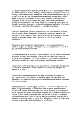 El estudio del Observatorio de la Educación Básica de la Argentina presentado
por la Universidad de Buenos Aires y a los comentarios expresados en más de
un blog y en el periódico ABC de España. En el primer caso se señala que es
muy pobre el empleo que profesores y estudiantes de primaria y secundaria
hacen de las casi dos millones de netbooks entregadas. Sin embargo se
explica en dichos comentarios que una buena parte de los profesores y
estudiantes la emplean en sus casas. Según dicho estudio la mayoría de los
docentes se sienten capaces de emplear la computadora y buscar información
en Internet, pero dichas habilidades no se trasladan a las aulas.


En el caso de España, los datos no son claros, con opiniones bien diversas,
pero se destaca que al menos seis de cada diez profesores emplean las
computadoras en clases. Lo que no pudimos encontrar es el cómo la emplean,
aunque se señala que el 45 % de los que no la usan es por falta de
capacitación.


En cualquiera de los dos ejemplos así como de otros países el esfuerzo
realizado es grande y aunque no rinde los frutos deseados no se puede decir
que las iniciativas sean un fracaso.


Estos temas siempre se manejan y no son nuevos. Por una parte la resistencia
al cambio, la inercia de profesores, directivos y los propios estudiantes a
modificar sus actividades y por la otra la concepción de la capacitación a los
profesores, contribuyen a que no se alcancen los objetivos propuestos.


No se trata de dotar de computadoras a profesores y estudiantes, tampoco de
enseñarles a manejarlas, sino de encontrar el camino adecuado para su
empleo en el aula.


Entregar la computadora resuelve muy poco, enseñarles a manejar los
programas, tampoco contribuye a la solución, sino el cómo emplear esos
dispositivos en relación con los componentes didácticos de la clase, que es la
tarea más compleja.


 Los nodos siguen un orden lógico, el primero es la selección adecuada del
medio, le sigue el diseño y su elaboración o en los casos de contar con su
existencia recurrimos a su evaluación y por último el empleo y evaluación del
medio diseñado. No existe contradicción entre los dos momentos de evaluación
citados. En el primero corresponde a los medios que el profesor no elabora,
como es el caso de un video, un libro de texto, una maqueta, una película, o
cualquier otro medio, donde se valora sí es adecuado o no para la clase, pero
tomando en cuenta los criterios iniciales de la selección.
 