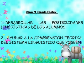 Con 2 finalidades
1.-DESARROLLAR LAS POSIBILIDADES
LINGÜÍSTICAS DE LOS ALUMNOS
2.- AYUDAR A LA COMPRENSION TEORICA
DEL SISTEMA LINGUISTICO QUE POSEEN-
 