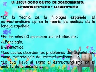 LA LENGUA COMO OBJETO DE CONOCIMIENTO:
ESTRUCTURATIVISMO Y GENERATIVISMO
En la teoría de la filología española, el
estructuralismo aplica la teoría de análisis de la
lengua española.
En los años 50 aparecen los estudios de :
A.Fonología.
B.Gramática
Los cuales abordan los problemas del español, así
como, metodología del estructuralismo.
Lo cual llevo al éxito al estructuralismo en el
ámbito de la enseñanza.
 
