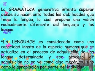 La GRAMÁTICA generativa intenta superar
desde su nacimiento todas las debilidades que
tiene la lengua, lo cual propone una visión
radicalmente diferente del lenguaje y las
lengua.
LA LENGUAJE es considerado como una
capacidad innata de la especie humana que se
actualiza en el proceso de adquisición de una
lengua determinada y ese proceso de
adquisición no se ve como algo mecánico, sino
como la apropiación por parte del individuo.
 