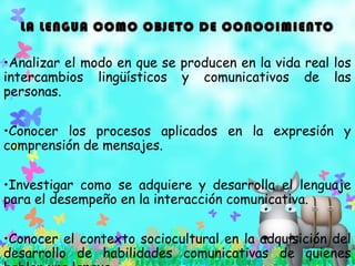 LA LENGUA COMO OBJETO DE CONOCIMIENTOLA LENGUA COMO OBJETO DE CONOCIMIENTO
•Analizar el modo en que se producen en la vida real los
intercambios lingüísticos y comunicativos de las
personas.
•Conocer los procesos aplicados en la expresión y
comprensión de mensajes.
•Investigar como se adquiere y desarrolla el lenguaje
para el desempeño en la interacción comunicativa.
•Conocer el contexto sociocultural en la adquisición del
desarrollo de habilidades comunicativas de quienes
 