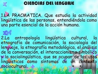 CIENCIAS DEL LENGUAJE
1.LA PRACMATICA. Que estudia la actividad
lingüística de las personas, entendiéndola como
una parte esencial de la acción humana.
2.La antropología lingüística cultural, la
etnografía de comunicación, la sociología del
lenguaje, la etnografía metodológica, el análisis
de la conversación, el interaccionismo simbólico
y la sociolingüística, que se ocupan de los usos
lingüísticos como síntomas de un contexto
sociocultural.
 