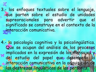 3.- los enfoques textuales sobre el lenguaje,
que parten sobre el estudio de unidades
supreoracionales para advertir que el
significado se construye en el contexto de la
interacción comunicativa.
4.- la psicología cognitiva y la psicolingüística.
Que se ocupan del análisis de los procesos
implicados en la expresión de los mensajes y
del estudio del papel que desempeña la
interacción comunicativa en la adquisición de
las destrezas lingüísticas de las personas.
 