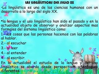 LAS LINGÜÍSTICAS DEL SIGLO XX
•La lingüística es una de las ciencias humanas con un
desarrollo a lo largo del siglo XX.
la lengua y el uso lingüístico han sido el pasado y en la
actualidad objeto de observar y analizar aspectos mas
formales del sistema lingüístico como:
1.- las cosas que las personas hacemos con las palabras
al hablar.
2.- al escuchar
3.- al leer
4.- al entender
4.- al escribir.
En la actualidad el estudio de la lengua y del uso
lingüístico se aborda desde perspectivas y enfoques
diferentes.
 