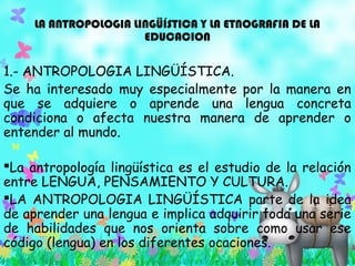 LA ANTROPOLOGIA LINGÜÍSTICA Y LA ETNOGRAFIA DE LA
EDUCACION
1.- ANTROPOLOGIA LINGÜÍSTICA.
Se ha interesado muy especialmente por la manera en
que se adquiere o aprende una lengua concreta
condiciona o afecta nuestra manera de aprender o
entender al mundo.
La antropología lingüística es el estudio de la relación
entre LENGUA, PENSAMIENTO Y CULTURA.
LA ANTROPOLOGIA LINGÜÍSTICA parte de la idea
de aprender una lengua e implica adquirir toda una serie
de habilidades que nos orienta sobre como usar ese
código (lengua) en los diferentes ocaciones.
 