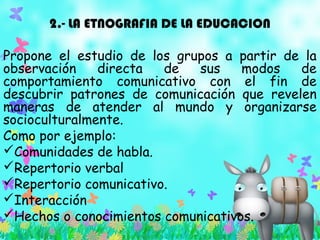2.- LA ETNOGRAFIA DE LA EDUCACION
Propone el estudio de los grupos a partir de la
observación directa de sus modos de
comportamiento comunicativo con el fin de
descubrir patrones de comunicación que revelen
maneras de atender al mundo y organizarse
socioculturalmente.
Como por ejemplo:
Comunidades de habla.
Repertorio verbal
Repertorio comunicativo.
Interacción
Hechos o conocimientos comunicativos.
 