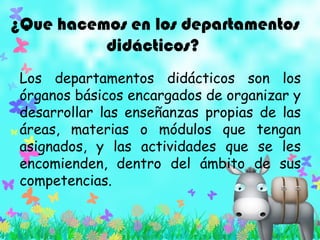 ¿Que hacemos en los departamentos
didácticos?
Los departamentos didácticos son los
órganos básicos encargados de organizar y
desarrollar las enseñanzas propias de las
áreas, materias o módulos que tengan
asignados, y las actividades que se les
encomienden, dentro del ámbito de sus
competencias.
 