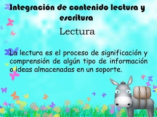 Integración de contenido lectura y
escritura
Lectura
La lectura es el proceso de significación y
comprensión de algún tipo de información
o ideas almacenadas en un soporte.
 