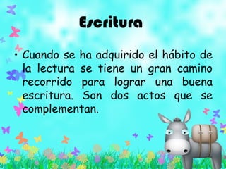 Escritura
• Cuando se ha adquirido el hábito de
la lectura se tiene un gran camino
recorrido para lograr una buena
escritura. Son dos actos que se
complementan.
 