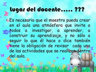 Lugar del docente….. ???
• Es necesario que el maestro pueda crear
en el aula una atmósfera que invite a
todos a investigar, a aprender, a
construir su aprendizaje, y no sólo a
seguir lo que él hace o dice también
tiene la obligación de revisar cada una
de las actividades que se realizan dentro
del aula.
 