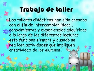 Trabajo de taller
• Los talleres didácticos han sido creados
con el fin de intercambiar ideas ,
conocimientos y experiencias adquiridas
a lo largo de las diferentes lecturas
esto funciona siempre y cuando se
realicen actividades que impliquen
creatividad de los alumnos .
 