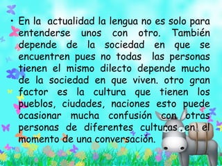 • En la actualidad la lengua no es solo para
entenderse unos con otro. También
depende de la sociedad en que se
encuentren pues no todas las personas
tienen el mismo dilecto depende mucho
de la sociedad en que viven. otro gran
factor es la cultura que tienen los
pueblos, ciudades, naciones esto puede
ocasionar mucha confusión con otras
personas de diferentes culturas en el
momento de una conversación.
 