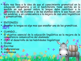  Esto nos lleva a la idea de que el conocimiento gramatical en la
educación obligatoria y en el bachillerato tiene sentido en la
medida en que pensar sobre la lengua debe contribuir a la
conciencia de los alumnos y de las alumnas sobre lo que hacen con
las palabras, y en consecuencia a la mejora de sus usos lingüísticos
y comunicativos.
 ENTONCES:
 Enseñar la lengua es algo mas que enseñar una de las gramáticas.
 CUANDO….
 El objetivo esencial de la educación lingüística es la mejora de la
competencia comunicativa del alumnado.
 CON: el desarrollo de las habilidades lingüísticas
1. Orales
2. Escritas
3. Comprensivas
4. expresivas
 