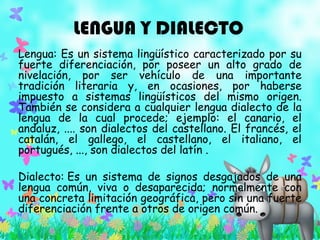 LENGUA Y DIALECTO
Lengua: Es un sistema lingüístico caracterizado por su
fuerte diferenciación, por poseer un alto grado de
nivelación, por ser vehículo de una importante
tradición literaria y, en ocasiones, por haberse
impuesto a sistemas lingüísticos del mismo origen.
También se considera a cualquier lengua dialecto de la
lengua de la cual procede; ejemplo: el canario, el
andaluz, .... son dialectos del castellano. El francés, el
catalán, el gallego, el castellano, el italiano, el
portugués, ..., son dialectos del latín .
Dialecto: Es un sistema de signos desgajados de una
lengua común, viva o desaparecida; normalmente con
una concreta limitación geográfica, pero sin una fuerte
diferenciación frente a otros de origen común.
 