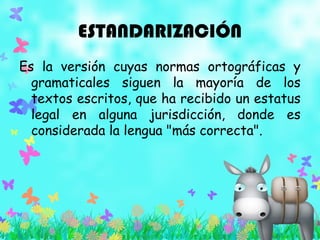 ESTANDARIZACIÓN
Es la versión cuyas normas ortográficas y
gramaticales siguen la mayoría de los
textos escritos, que ha recibido un estatus
legal en alguna jurisdicción, donde es
considerada la lengua "más correcta".
 