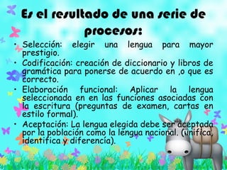 Es el resultado de una serie de
procesos:
• Selección: elegir una lengua para mayor
prestigio.
• Codificación: creación de diccionario y libros de
gramática para ponerse de acuerdo en ,o que es
correcto.
• Elaboración funcional: Aplicar la lengua
seleccionada en en las funciones asociadas con
la escritura (preguntas de examen, cartas en
estilo formal).
• Aceptación: La lengua elegida debe ser aceptada
por la población como la lengua nacional. (unifica,
identifica y diferencía).
 