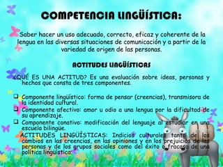 COMPETENCIA LINGÜÍSTICA:
Saber hacer un uso adecuado, correcto, eficaz y coherente de la
lengua en las diversas situaciones de comunicación y a partir de la
variedad de origen de las personas.
ACTITUDES LINGÜÍSTICAS
¿QUÉ ES UNA ACTITUD? Es una evaluación sobre ideas, personas y
hechos que consta de tres componentes.
 Componente lingüístico: forma de pensar (creencias), transmisora de
la identidad cultural.
 Componente afectivo: amor u odio a una lengua por la dificultad de
su aprendizaje.
 Componente conativo: modificación del lenguaje al estudiar en una
escuela bilingüe.
  ACTITUDES LINGÜÍSTICAS: Indicios culturales tanto de los
cambios en las creencias, en las opiniones y en los prejuicios de las
personas y de los grupos sociales como del éxito o fracaso de una
política lingüística.
 