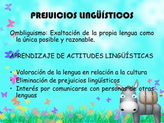PREJUICIOS LINGÜÍSTICOS
Ombliguismo: Exaltación de la propia lengua como
la única posible y razonable.
APRENDIZAJE DE ACTITUDES LINGÜÍSTICAS
• Valoración de la lengua en relación a la cultura
• Eliminación de prejuicios lingüísticos
• Interés por comunicarse con personas de otras
lenguas
 
