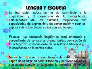 LENGUA Y ESCUELA
• La institución educativa ha de contribuir a la
adquisición y al desarrollo de la competencia
comunicativa de los alumnos, mejorando sus
capacidades de expresión y de comprensión y sean así
capaces de saber hacer cosas con esa lengua.
• Falacia: La educación lingüística está orientada al
aprendizaje de conceptos gramaticales, corrección de
la ortografía, conocimiento de la historia literaria y a
la enseñanza de la norma culta.
• No se trata de uniformar formas de hablar, sino ser
capaz de utilizar en cada situación y para cada función
que puede cumplir el lenguaje, la variedad de lengua
 