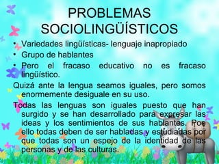 PROBLEMAS
SOCIOLINGÜÍSTICOS
• Variedades lingüísticas- lenguaje inapropiado
• Grupo de hablantes
• Pero el fracaso educativo no es fracaso
lingüístico.
Quizá ante la lengua seamos iguales, pero somos
enormemente desiguale en su uso.
Todas las lenguas son iguales puesto que han
surgido y se han desarrollado para expresar las
ideas y los sentimientos de sus hablantes. Poe
ello todas deben de ser habladas y estudiadas por
que todas son un espejo de la identidad de las
personas y de las culturas.
 