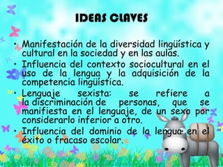 IDEAS CLAVES
• Manifestación de la diversidad lingüística y
cultural en la sociedad y en las aulas.
• Influencia del contexto sociocultural en el
uso de la lengua y la adquisición de la
competencia lingüística.
• Lenguaje sexista: se refiere a
la discriminación de personas, que se
manifiesta en el lenguaje, de un sexo por
considerarlo inferior a otro.
• Influencia del dominio de la lengua en el
éxito o fracaso escolar.
 