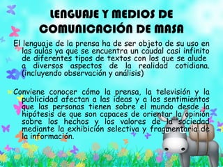 LENGUAJE Y MEDIOS DE
COMUNICACIÓN DE MASA
El lenguaje de la prensa ha de ser objeto de su uso en
las aulas ya que se encuentra un caudal casi infinito
de diferentes tipos de textos con los que se alude
a diversos aspectos de la realidad cotidiana.
(incluyendo observación y análisis)
Conviene conocer cómo la prensa, la televisión y la
publicidad afectan a las ideas y a los sentimientos
que las personas tienen sobre el mundo desde la
hipótesis de que son capaces de orientar la opinión
sobre los hechos y los valores de la sociedad
mediante la exhibición selectiva y fragmentaria de
la información.
 