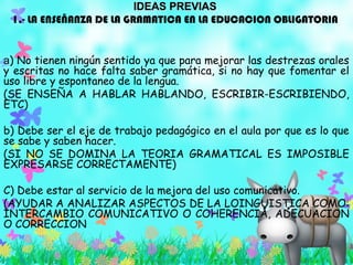 IDEAS PREVIASIDEAS PREVIAS
1.- LA ENSEÑANZA DE LA GRAMATICA EN LA EDUCACION OBLIGATORIA
a) No tienen ningún sentido ya que para mejorar las destrezas orales
y escritas no hace falta saber gramática, si no hay que fomentar el
uso libre y espontaneo de la lengua.
(SE ENSEÑA A HABLAR HABLANDO, ESCRIBIR-ESCRIBIENDO,
ETC)
b) Debe ser el eje de trabajo pedagógico en el aula por que es lo que
se sabe y saben hacer.
(SI NO SE DOMINA LA TEORIA GRAMATICAL ES IMPOSIBLE
EXPRESARSE CORRECTAMENTE)
C) Debe estar al servicio de la mejora del uso comunicativo.
(AYUDAR A ANALIZAR ASPECTOS DE LA LOINGUISTICA COMO:
INTERCAMBIO COMUNICATIVO O COHERENCIA, ADECUACION
O CORRECCION
 