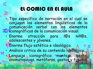 EL COMIC EN EL AULA
• Tipo especifico de narración en el cual se
conjugan los elementos lingüísticos de la
comunicación verbal con los elementos
iconográficos de la comunicación visual.
• Enorme atracción para l@s niñ@s,
adolescentes y jóvenes.
• Enorme flujo estético e ideológico.
• Análisis critico de su contenido ideológico.
• Lenguaje iconográfico: montaje, texto,
onomatopeyas, metáforas, gestos y figuras.
 