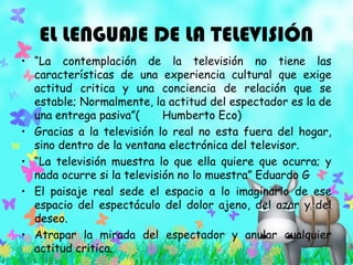 EL LENGUAJE DE LA TELEVISIÓN
• “La contemplación de la televisión no tiene las
características de una experiencia cultural que exige
actitud critica y una conciencia de relación que se
estable; Normalmente, la actitud del espectador es la de
una entrega pasiva”( Humberto Eco)
• Gracias a la televisión lo real no esta fuera del hogar,
sino dentro de la ventana electrónica del televisor.
• “La televisión muestra lo que ella quiere que ocurra; y
nada ocurre si la televisión no lo muestra” Eduardo G
• El paisaje real sede el espacio a lo imaginario de ese
espacio del espectáculo del dolor ajeno, del azar y del
deseo.
• Atrapar la mirada del espectador y anular cualquier
actitud critica.
 