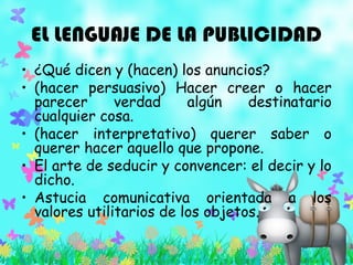 EL LENGUAJE DE LA PUBLICIDAD
• ¿Qué dicen y (hacen) los anuncios?
• (hacer persuasivo) Hacer creer o hacer
parecer verdad algún destinatario
cualquier cosa.
• (hacer interpretativo) querer saber o
querer hacer aquello que propone.
• El arte de seducir y convencer: el decir y lo
dicho.
• Astucia comunicativa orientada a los
valores utilitarios de los objetos.
 