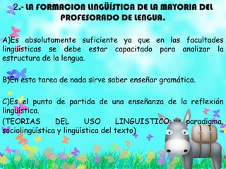 2.- LA FORMACION LINGÜÍSTICA DE LA MAYORIA DEL
PROFESORADO DE LENGUA.
A)Es absolutamente suficiente ya que en las facultades
lingüísticas se debe estar capacitado para analizar la
estructura de la lengua.
B)En esta tarea de nada sirve saber enseñar gramática.
C)Es el punto de partida de una enseñanza de la reflexión
lingüística.
(TEORIAS DEL USO LINGUISTICO: paradigma,
sociolingüística y lingüística del texto)
 