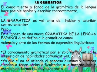 LA GRAMATICALA GRAMATICA
El conocimiento a fondo de la gramática de la lengua
hace posible hablar y escribir correctamente.
LA GRAMATICA es «el arte de hablar y escribir
correctamente»
Pero…
En el abozo de una nueva GRAMATICA DE LA LENGUA
ESPAÑOLA se define a la gramática como:
«ciencia y arte de las formas de expresión lingüísticas».
El conocimiento gramatical por si solo no garantiza la
adquisición de habilidades comunicativas.
Ya que si no se atiende el proceso alumnos y alumnas
tienden a tener serias dificultades a la hora de leer y
escribir de forma fluida y coherente.
 