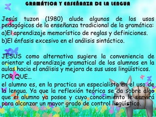 GRAMÁTICA Y ENSEÑANZA DE LA LENGUAGRAMÁTICA Y ENSEÑANZA DE LA LENGUA
Jesús tuzon (1980) alude algunos de los usos
pedagógicos de la enseñanza tradicional de la gramática:
a)El aprendizaje memorístico de reglas y definiciones.
b)El énfasis excesivo en el análisis sintáctico.
JESUS como alternativa sugiere la conveniencia de
orientar el aprendizaje gramatical de los alumnos en la
aulas hacia el análisis y mejora de sus usos lingüísticos.
POR QUE…
el alumno es, en la practica un especialista en el uso de
la lengua. Ya que la reflexión teórica se da sobre algo
que el alumno ya posee y cuyo conocimiento le servirá
para alcanzar un mayor grado de control lingüístico.
 