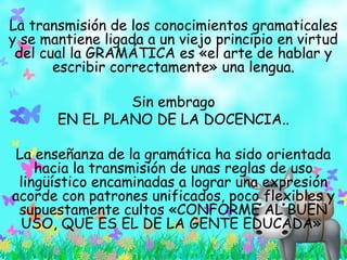 La transmisión de los conocimientos gramaticales
y se mantiene ligada a un viejo principio en virtud
del cual la GRAMÁTICA es «el arte de hablar y
escribir correctamente» una lengua.
Sin embrago
EN EL PLANO DE LA DOCENCIA..
La enseñanza de la gramática ha sido orientada
hacia la transmisión de unas reglas de uso
lingüístico encaminadas a lograr una expresión
acorde con patrones unificados, poco flexibles y
supuestamente cultos «CONFORME AL BUEN
USO, QUE ES EL DE LA GENTE EDUCADA»
 