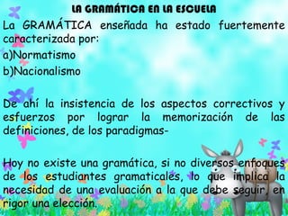 LA GRAMÁTICA EN LA ESCUELA
La GRAMÁTICA enseñada ha estado fuertemente
caracterizada por:
a)Normatismo
b)Nacionalismo
De ahí la insistencia de los aspectos correctivos y
esfuerzos por lograr la memorización de las
definiciones, de los paradigmas-
Hoy no existe una gramática, si no diversos enfoques
de los estudiantes gramaticales, lo que implica la
necesidad de una evaluación a la que debe seguir, en
rigor una elección.
 