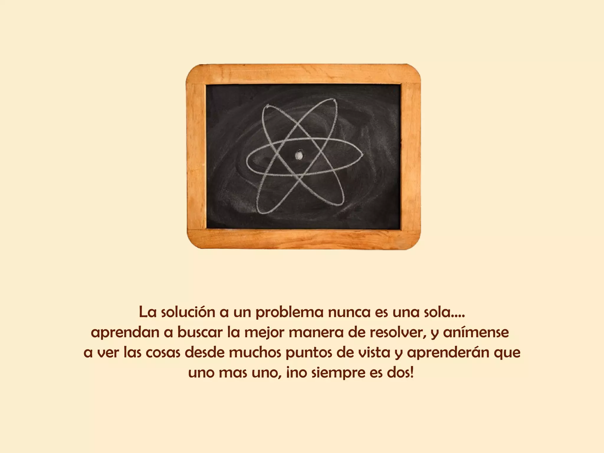 La solución a un problema nunca es una sola.... aprendan a buscar la mejor manera de resolver, y anímense  a ver las cosas desde muchos puntos de vista y aprenderán que uno mas uno, ¡no siempre es dos!   