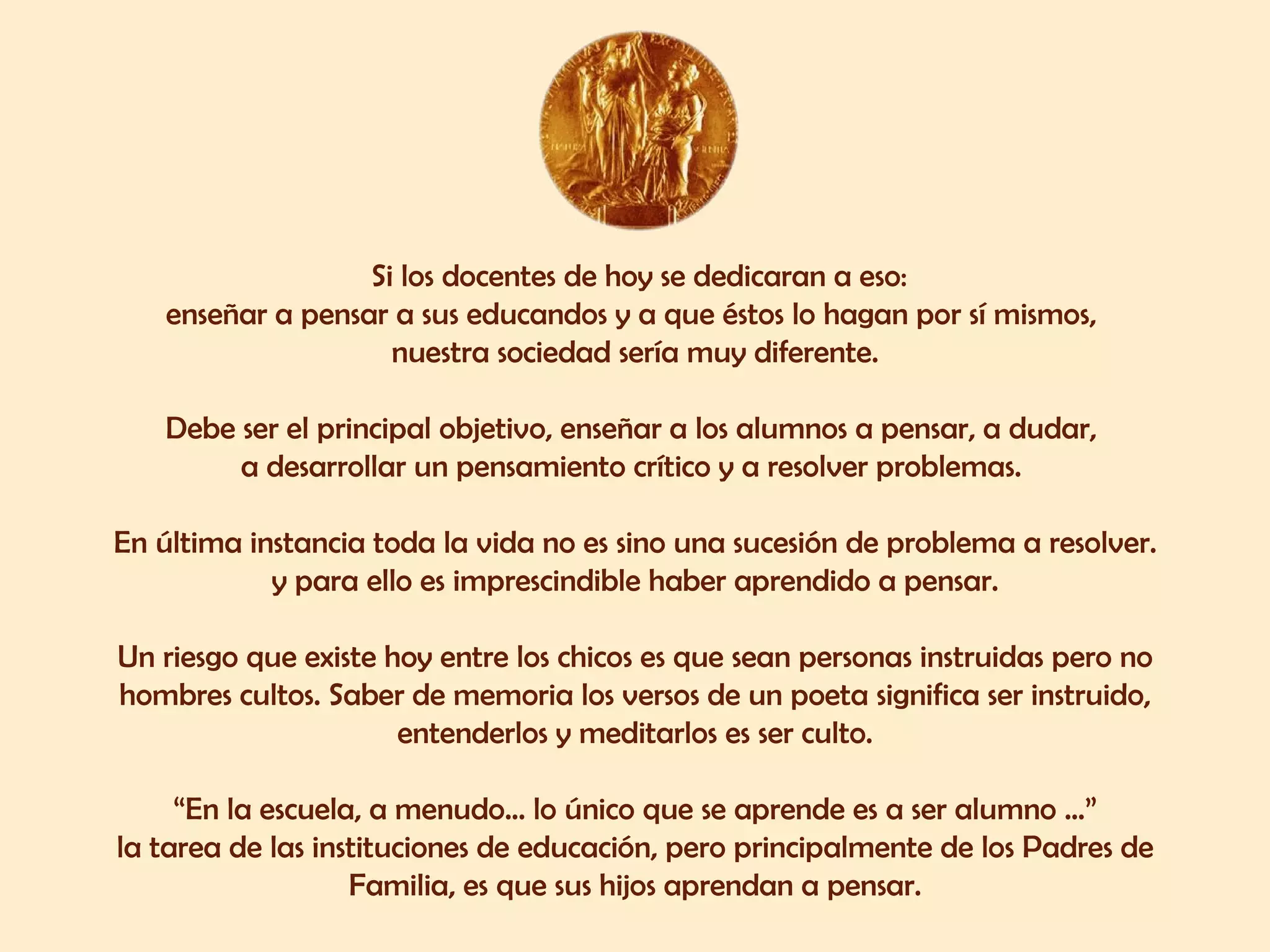 Si los docentes de hoy se dedicaran a eso: enseñar a pensar a sus educandos y a que éstos lo hagan por sí mismos,  nuestra sociedad sería muy diferente. Debe ser el principal objetivo, enseñar a los alumnos a pensar, a dudar,  a desarrollar un pensamiento crítico y a resolver problemas.  En última instancia toda la vida no es sino una sucesión de problema a resolver. y para ello es imprescindible haber aprendido a pensar. Un riesgo que existe hoy entre los chicos es que sean personas instruidas pero no hombres cultos. Saber de memoria los versos de un poeta significa ser instruido, entenderlos y meditarlos es ser culto. “ En la escuela, a menudo... lo único que se aprende es a ser alumno ...” la tarea de las instituciones de educación, pero principalmente de los Padres de Familia, es que sus hijos aprendan a pensar. 
