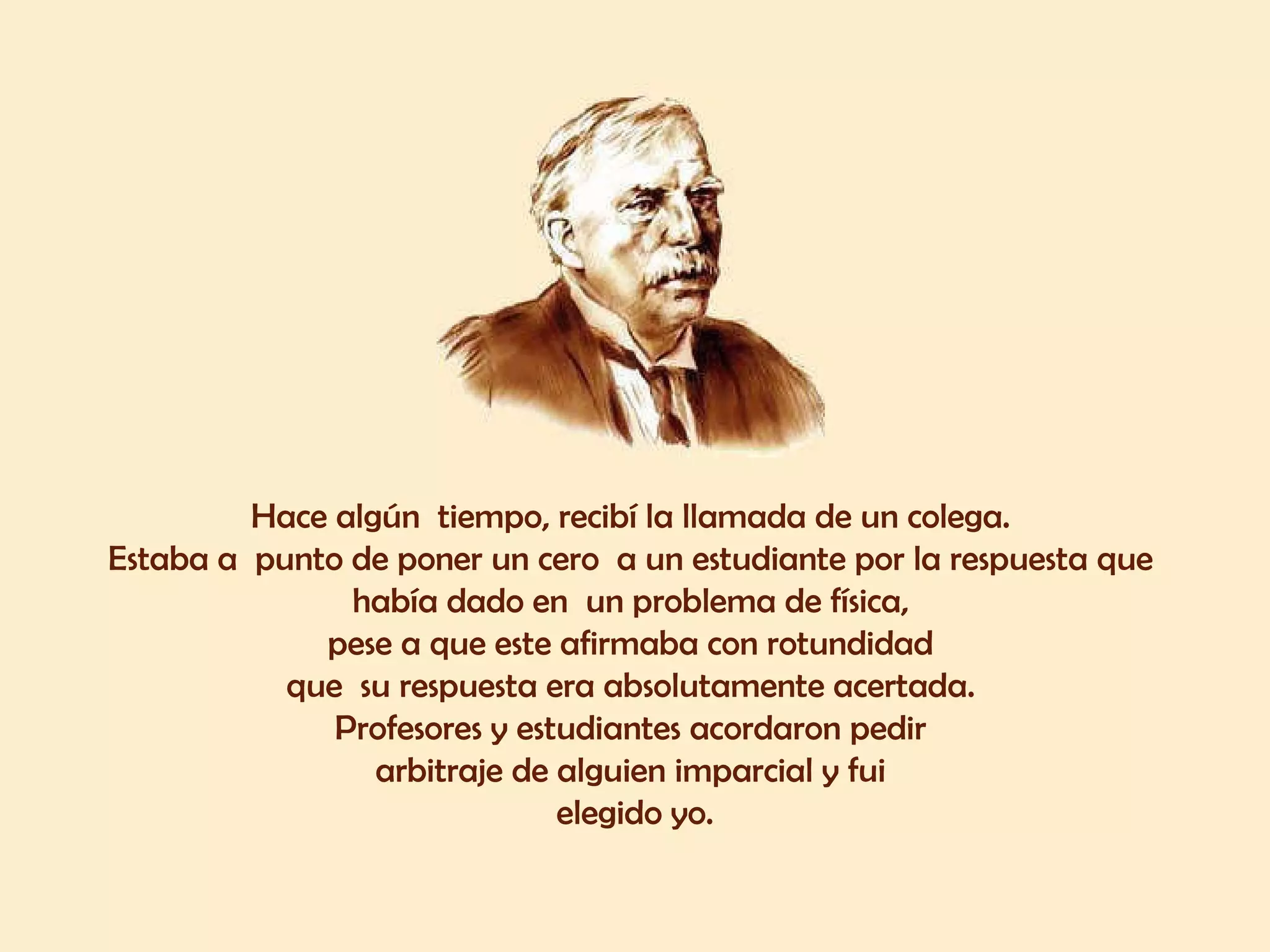 Hace algún  tiempo, recibí la llamada de un colega.  Estaba a  punto de poner un cero  a un estudiante por la respuesta que  había dado en  un problema de física,  pese a que este afirmaba con rotundidad  que  su respuesta era absolutamente acertada.  Profesores y estudiantes acordaron pedir  arbitraje de alguien imparcial y fui  elegido yo. 