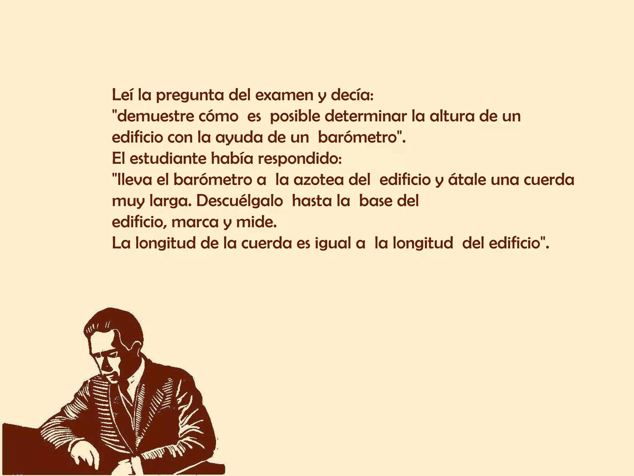 Leí la pregunta del examen y decía:  "demuestre cómo  es  posible determinar la altura de un  edificio con la ayuda de un  barómetro".  El estudiante había respondido:  "lleva el barómetro a  la azotea del  edificio y átale una cuerda  muy larga. Descuélgalo  hasta la  base del  edificio, marca y mide.  La longitud de la cuerda es igual a  la longitud  del edificio".  
